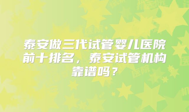 泰安做三代试管婴儿医院前十排名，泰安试管机构靠谱吗？