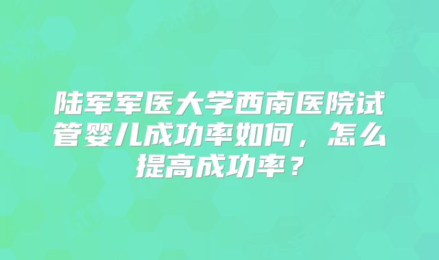 陆军军医大学西南医院试管婴儿成功率如何，怎么提高成功率？