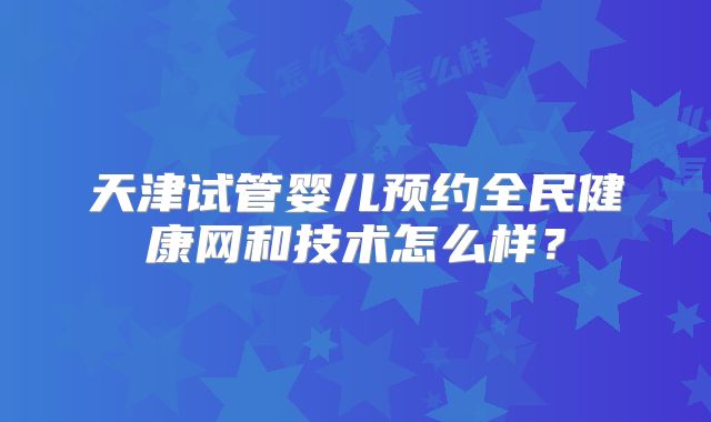天津试管婴儿预约全民健康网和技术怎么样？