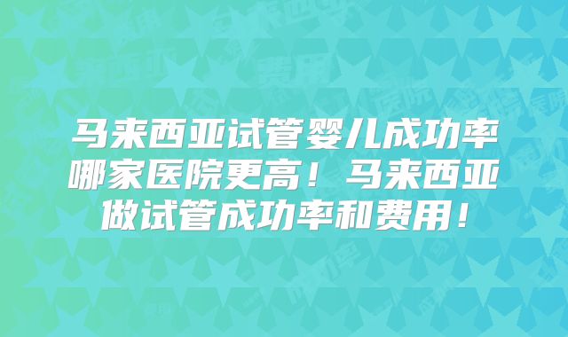 马来西亚试管婴儿成功率哪家医院更高！马来西亚做试管成功率和费用！