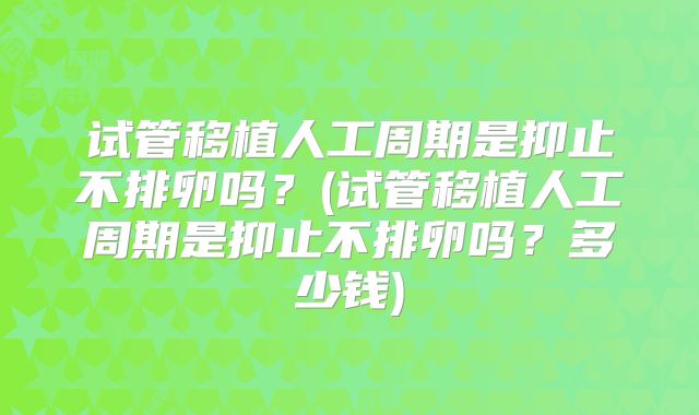 试管移植人工周期是抑止不排卵吗？(试管移植人工周期是抑止不排卵吗？多少钱)