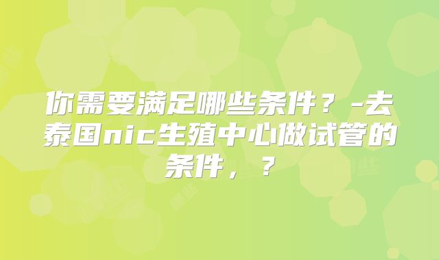 你需要满足哪些条件？-去泰国nic生殖中心做试管的条件，？