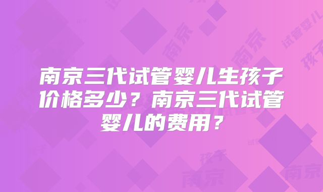 南京三代试管婴儿生孩子价格多少？南京三代试管婴儿的费用？