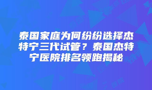 泰国家庭为何纷纷选择杰特宁三代试管？泰国杰特宁医院排名领跑揭秘