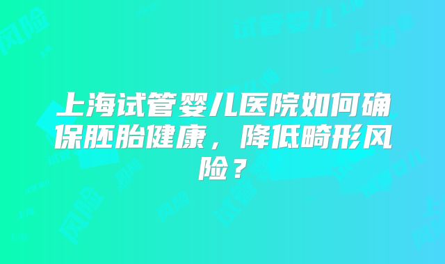上海试管婴儿医院如何确保胚胎健康，降低畸形风险？