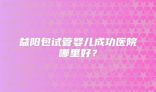 益阳包试管婴儿成功医院哪里好?