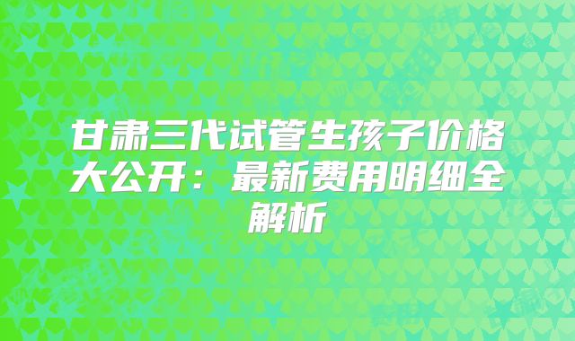 甘肃三代试管生孩子价格大公开:最新费用明细全解析