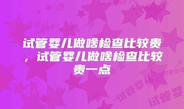 试管婴儿做啥检查比较贵,试管婴儿做啥检查比较贵一点