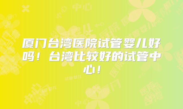 厦门台湾医院试管婴儿好吗！台湾比较好的试管中心！