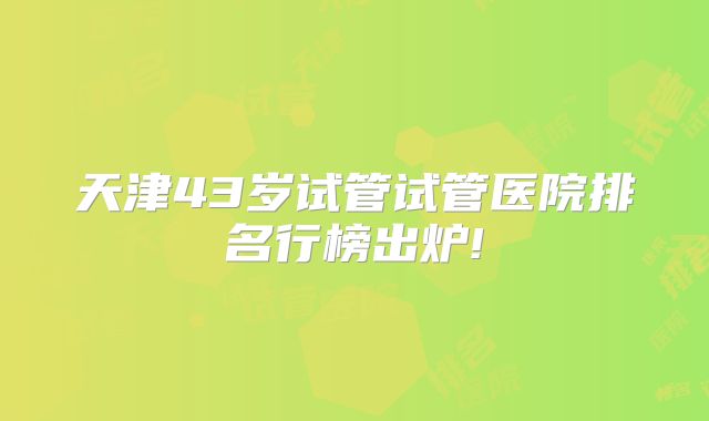 天津43岁试管试管医院排名行榜出炉!