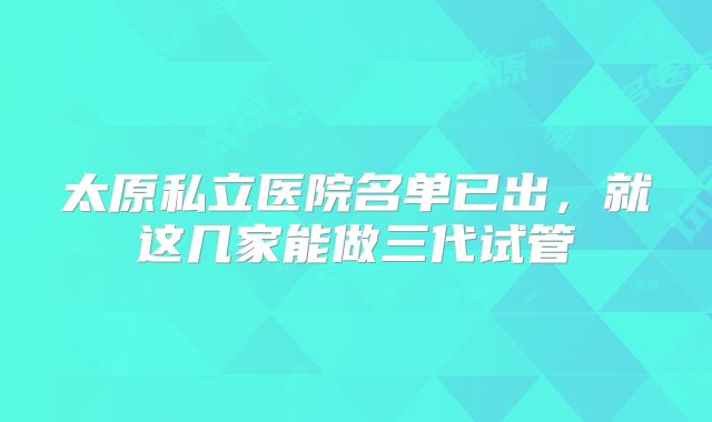 太原私立医院名单已出，就这几家能做三代试管