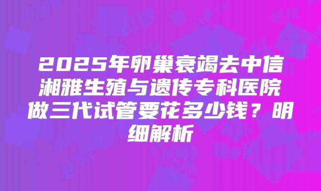 2025年卵巢衰竭去中信湘雅生殖与遗传专科医院做三代试管要花多少钱？明细解析