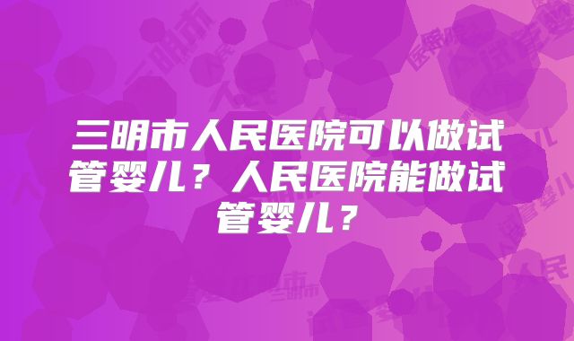三明市人民医院可以做试管婴儿?人民医院能做试管婴儿?