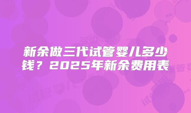新余做三代试管婴儿多少钱？2025年新余费用表