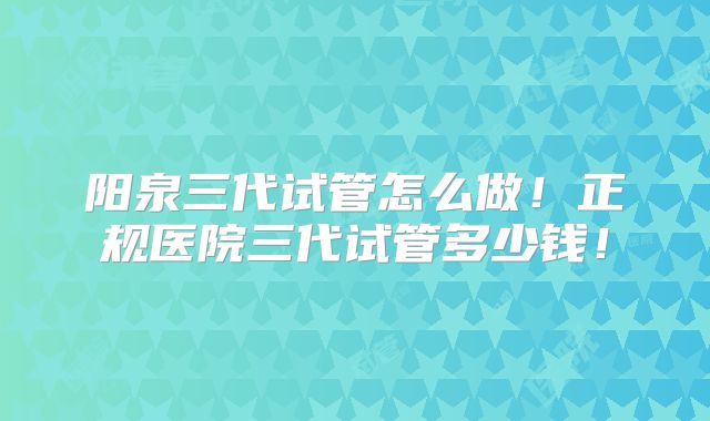 阳泉三代试管怎么做！正规医院三代试管多少钱！