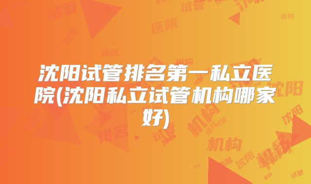 沈阳试管排名第一私立医院(沈阳私立试管机构哪家好)