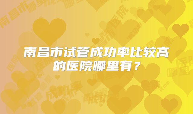南昌市试管成功率比较高的医院哪里有?