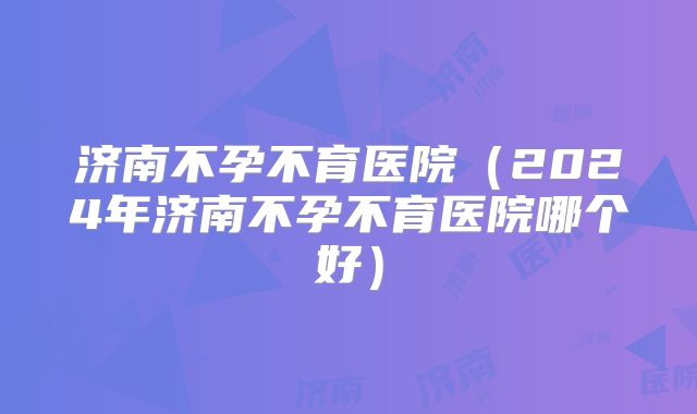 济南不孕不育医院(2024年济南不孕不育医院哪个好)