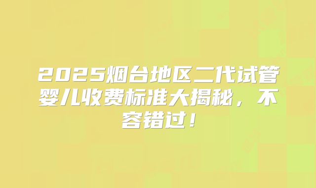 2025烟台地区二代试管婴儿收费标准大揭秘，不容错过！