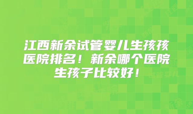 江西新余试管婴儿生孩孩医院排名!新余哪个医院生孩子比较好!