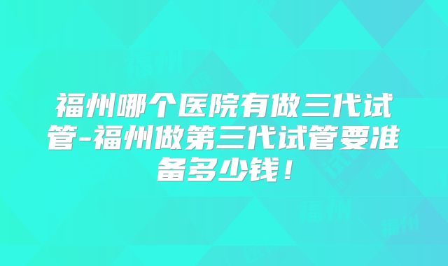 福州哪个医院有做三代试管-福州做第三代试管要准备多少钱!