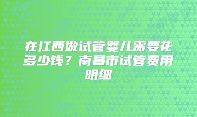 在江西做试管婴儿需要花多少钱？南昌市试管费用明细