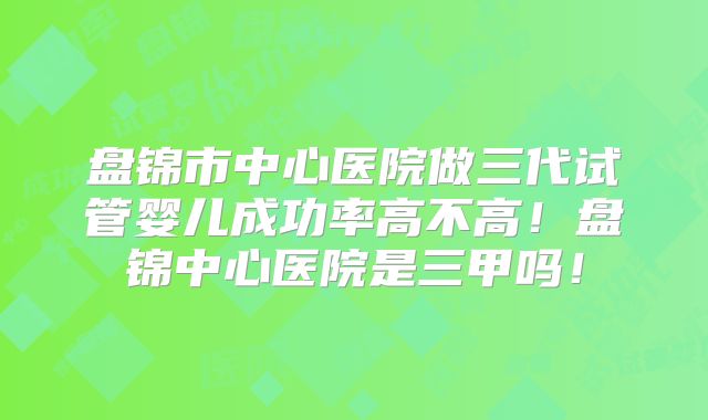 盘锦市中心医院做三代试管婴儿成功率高不高！盘锦中心医院是三甲吗！