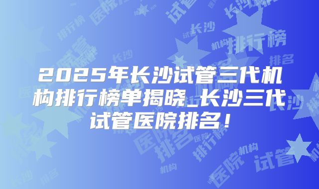 2025年长沙试管三代机构排行榜单揭晓_长沙三代试管医院排名！