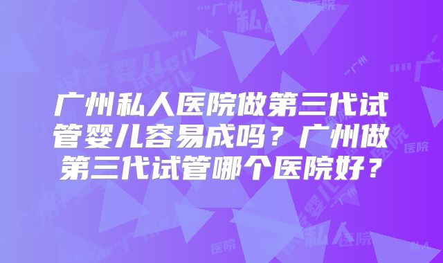 广州私人医院做第三代试管婴儿容易成吗？广州做第三代试管哪个医院好？