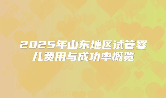 2025年山东地区试管婴儿费用与成功率概览