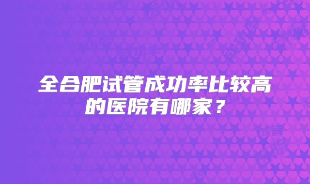 全合肥试管成功率比较高的医院有哪家?