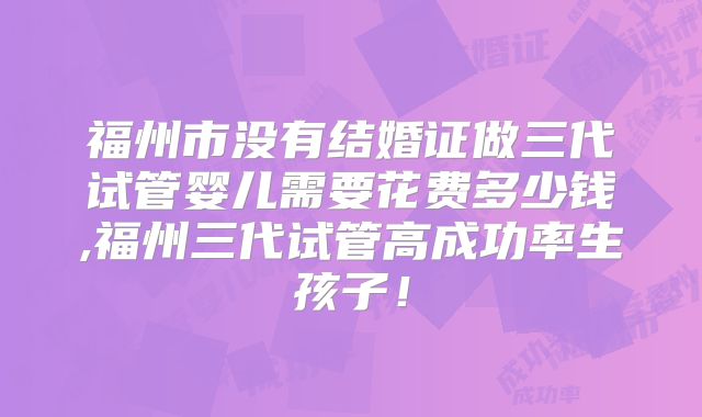福州市没有结婚证做三代试管婴儿需要花费多少钱,福州三代试管高成功率生孩子！