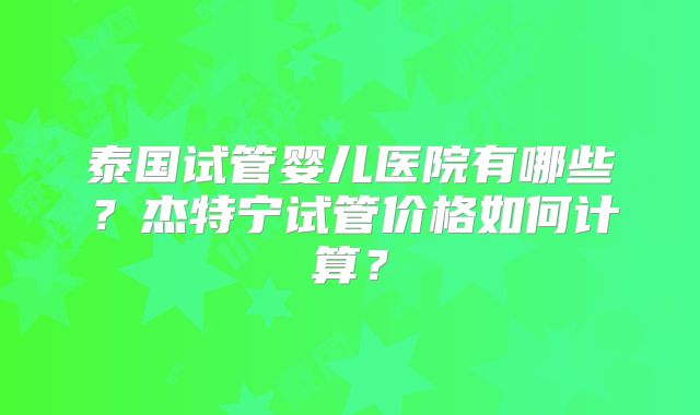 泰国试管婴儿医院有哪些？杰特宁试管价格如何计算？