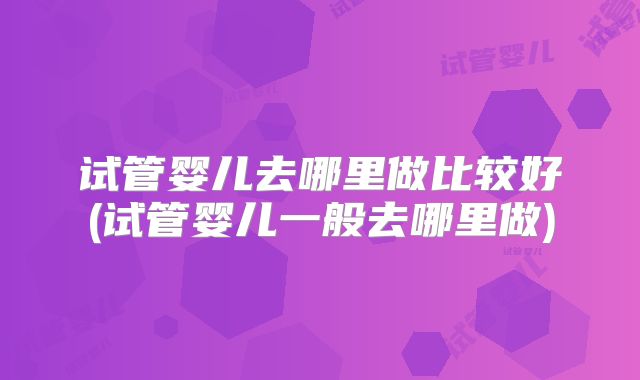 试管婴儿去哪里做比较好(试管婴儿一般去哪里做)
