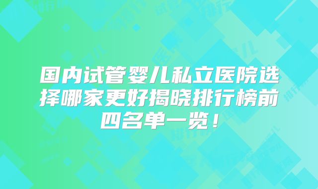 国内试管婴儿私立医院选择哪家更好揭晓排行榜前四名单一览！