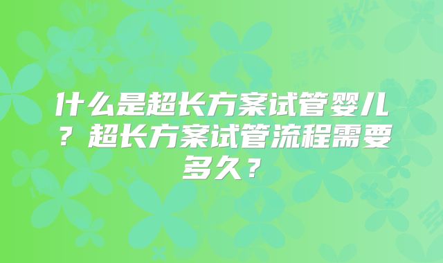 什么是超长方案试管婴儿？超长方案试管流程需要多久？