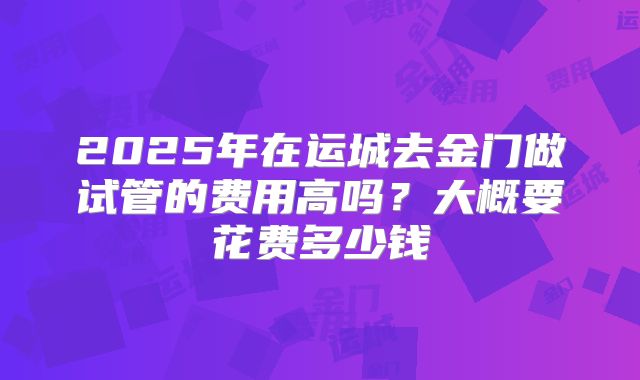 2025年在运城去金门做试管的费用高吗？大概要花费多少钱