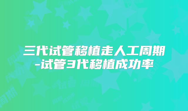 三代试管移植走人工周期-试管3代移植成功率
