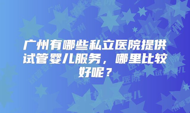 广州有哪些私立医院提供试管婴儿服务，哪里比较好呢？