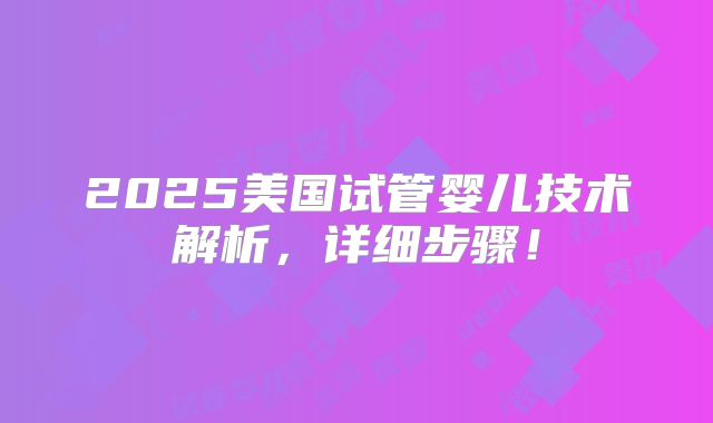 2025美国试管婴儿技术解析，详细步骤！