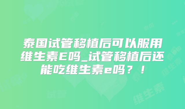 泰国试管移植后可以服用维生素E吗_试管移植后还能吃维生素e吗？！