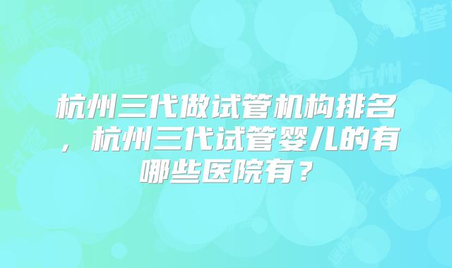 杭州三代做试管机构排名，杭州三代试管婴儿的有哪些医院有？
