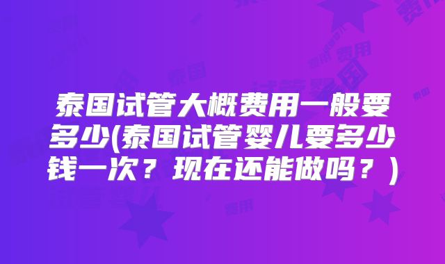 泰国试管大概费用一般要多少(泰国试管婴儿要多少钱一次?现在还能做吗?)