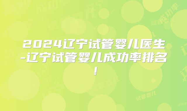2024辽宁试管婴儿医生-辽宁试管婴儿成功率排名！