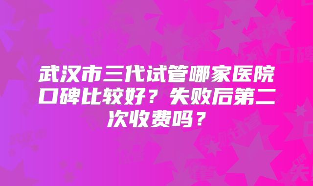 武汉市三代试管哪家医院口碑比较好？失败后第二次收费吗？
