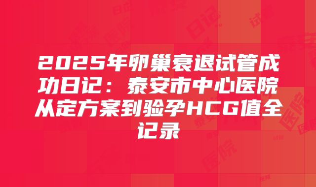 2025年卵巢衰退试管成功日记：泰安市中心医院从定方案到验孕HCG值全记录