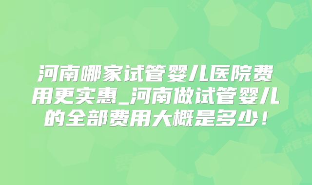 河南哪家试管婴儿医院费用更实惠_河南做试管婴儿的全部费用大概是多少！