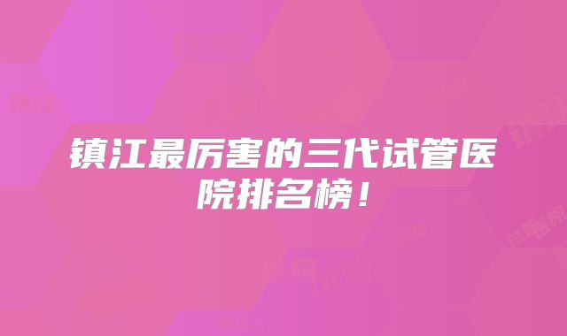 镇江最厉害的三代试管医院排名榜!