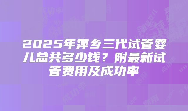 2025年萍乡三代试管婴儿总共多少钱?附最新试管费用及成功率