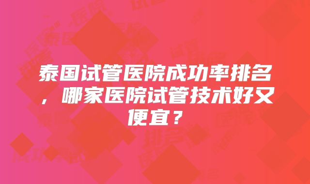 泰国试管医院成功率排名，哪家医院试管技术好又便宜？
